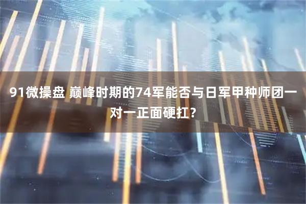 91微操盘 巅峰时期的74军能否与日军甲种师团一对一正面硬扛？