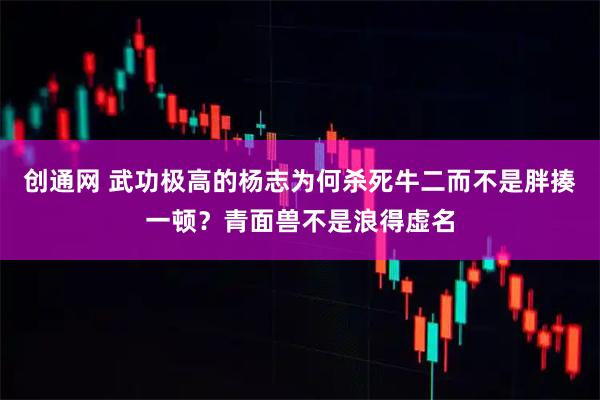 创通网 武功极高的杨志为何杀死牛二而不是胖揍一顿？青面兽不是浪得虚名