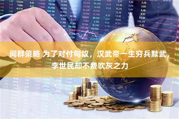 间群策略 为了对付匈奴，汉武帝一生穷兵黩武，李世民却不费吹灰之力