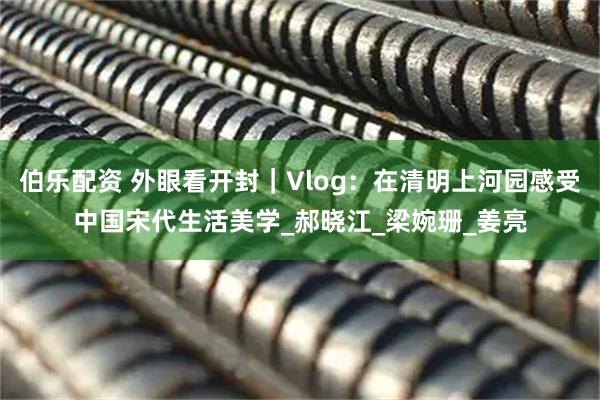 伯乐配资 外眼看开封｜Vlog：在清明上河园感受中国宋代生活美学_郝晓江_梁婉珊_姜亮