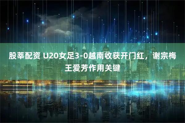 股莘配资 U20女足3-0越南收获开门红，谢宗梅王爱芳作用关键