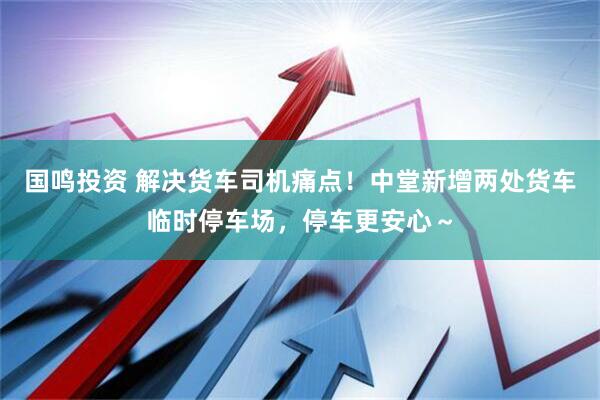 国鸣投资 解决货车司机痛点！中堂新增两处货车临时停车场，停车更安心～