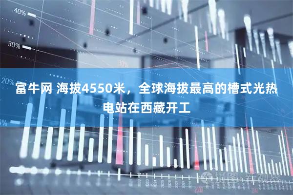富牛网 海拔4550米，全球海拔最高的槽式光热电站在西藏开工