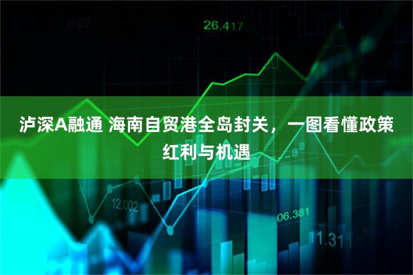 泸深A融通 海南自贸港全岛封关，一图看懂政策红利与机遇