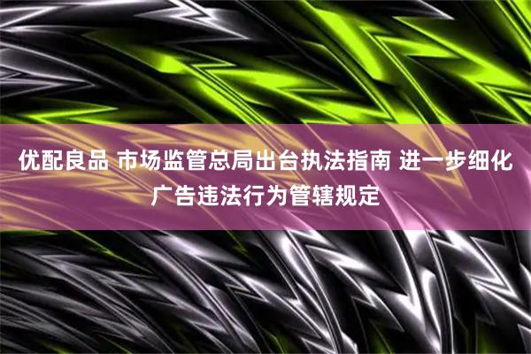 优配良品 市场监管总局出台执法指南 进一步细化广告违法行为管辖规定