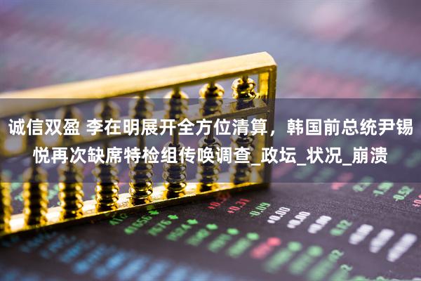 诚信双盈 李在明展开全方位清算，韩国前总统尹锡悦再次缺席特检组传唤调查_政坛_状况_崩溃