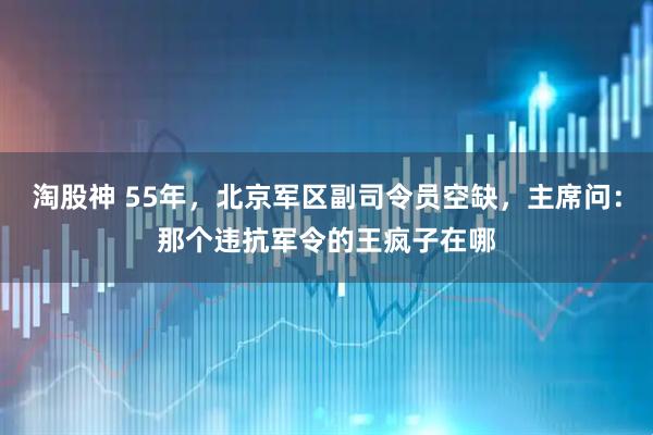 淘股神 55年，北京军区副司令员空缺，主席问：那个违抗军令的王疯子在哪